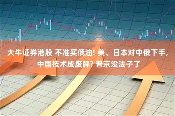 大牛证券港股 不准买俄油! 美、日本对中俄下手, 中国技术成废牌? 普京没法子了