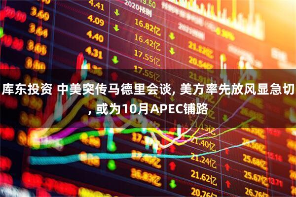 库东投资 中美突传马德里会谈, 美方率先放风显急切, 或为10月APEC铺路