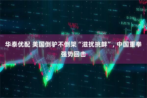 华泰优配 美国倒驴不倒架“滋扰挑衅”, 中国重拳强势回击
