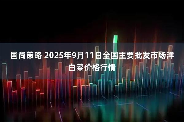 国尚策略 2025年9月11日全国主要批发市场洋白菜价格行情
