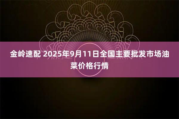 金岭速配 2025年9月11日全国主要批发市场油菜价格行情