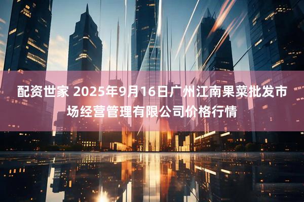 配资世家 2025年9月16日广州江南果菜批发市场经营管理有限公司价格行情