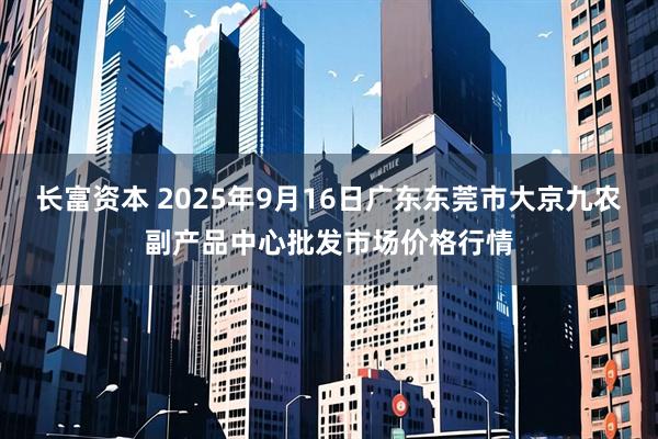长富资本 2025年9月16日广东东莞市大京九农副产品中心批发市场价格行情