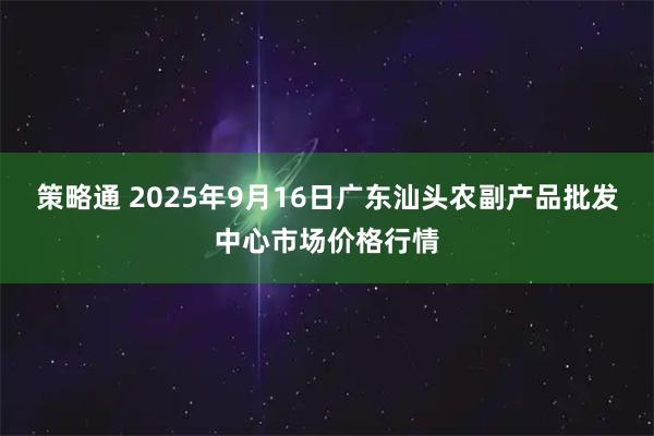 策略通 2025年9月16日广东汕头农副产品批发中心市场价格行情