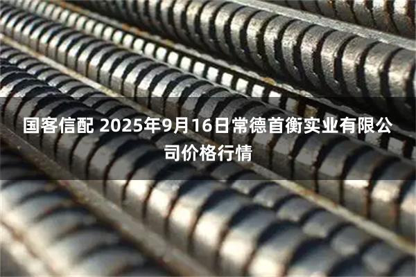 国客信配 2025年9月16日常德首衡实业有限公司价格行情