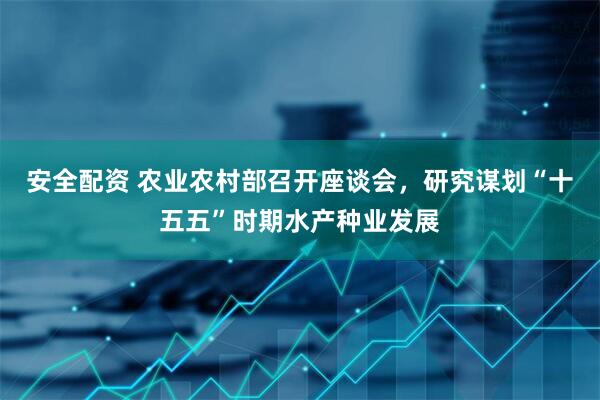 安全配资 农业农村部召开座谈会，研究谋划“十五五”时期水产种业发展