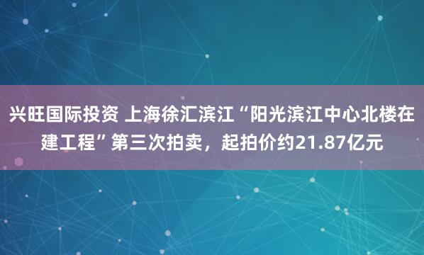 兴旺国际投资 上海徐汇滨江“阳光滨江中心北楼在建工程”第三次拍卖，起拍价约21.87亿元