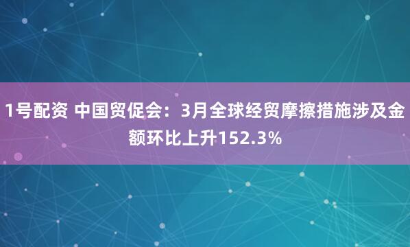 1号配资 中国贸促会：3月全球经贸摩擦措施涉及金额环比上升152.3%