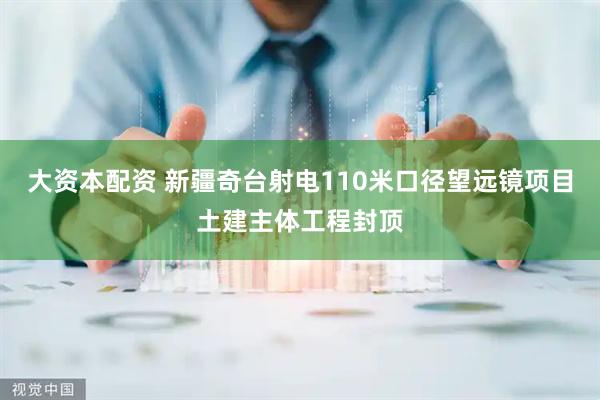 大资本配资 新疆奇台射电110米口径望远镜项目土建主体工程封顶