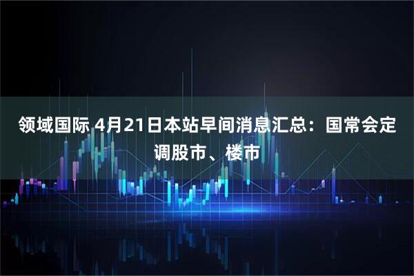 领域国际 4月21日本站早间消息汇总：国常会定调股市、楼市
