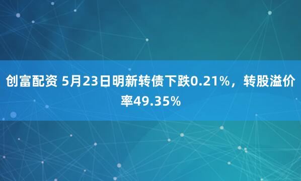 创富配资 5月23日明新转债下跌0.21%，转股溢价率49.35%