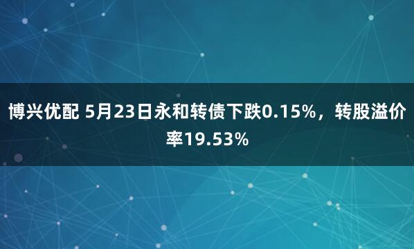博兴优配 5月23日永和转债下跌0.15%，转股溢价率19.53%