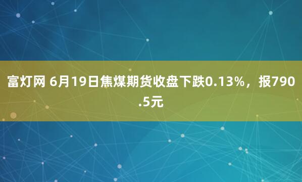 富灯网 6月19日焦煤期货收盘下跌0.13%，报790.5元
