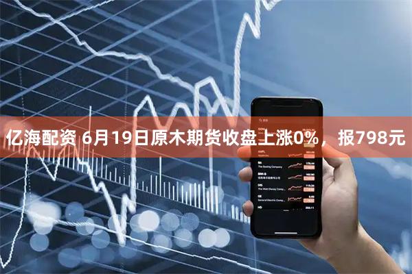 亿海配资 6月19日原木期货收盘上涨0%，报798元