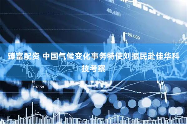 臻富配资 中国气候变化事务特使刘振民赴佳华科技考察
