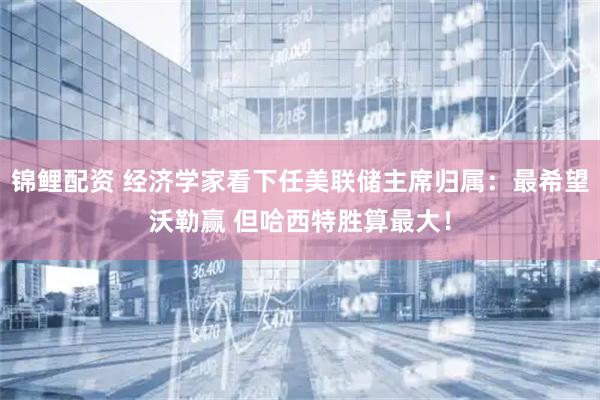 锦鲤配资 经济学家看下任美联储主席归属：最希望沃勒赢 但哈西特胜算最大！