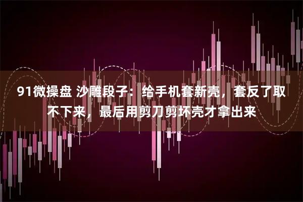 91微操盘 沙雕段子：给手机套新壳，套反了取不下来，最后用剪刀剪坏壳才拿出来