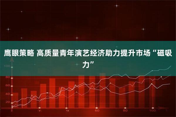 鹰眼策略 高质量青年演艺经济助力提升市场“磁吸力”