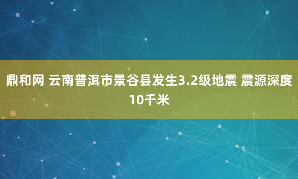 鼎和网 云南普洱市景谷县发生3.2级地震 震源深度10千米
