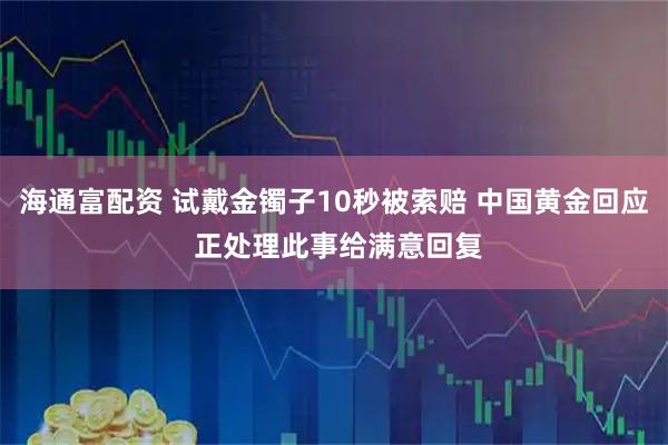 海通富配资 试戴金镯子10秒被索赔 中国黄金回应 正处理此事给满意回复