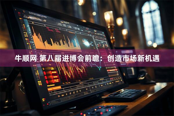 牛顺网 第八届进博会前瞻：创造市场新机遇