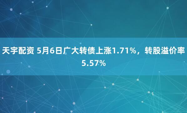 天宇配资 5月6日广大转债上涨1.71%，转股溢价率5.57%