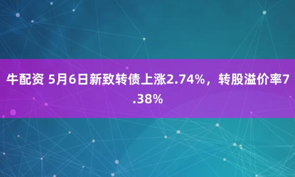 牛配资 5月6日新致转债上涨2.74%，转股溢价率7.38%