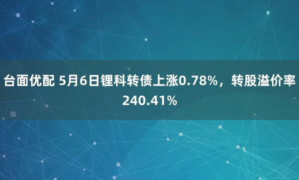 台面优配 5月6日锂科转债上涨0.78%，转股溢价率240.41%