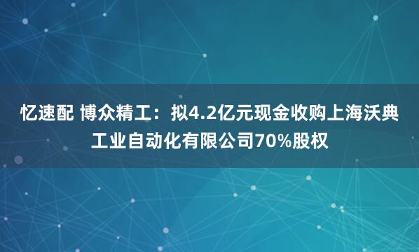 忆速配 博众精工：拟4.2亿元现金收购上海沃典工业自动化有限公司70%股权