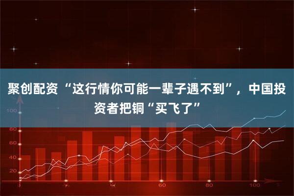 聚创配资 “这行情你可能一辈子遇不到”，中国投资者把铜“买飞了”