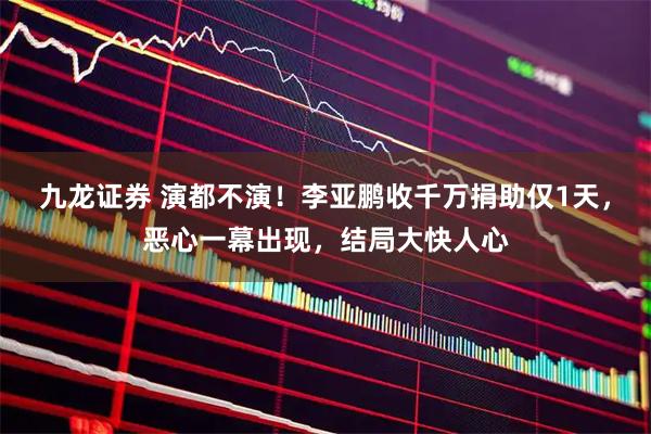 九龙证券 演都不演！李亚鹏收千万捐助仅1天，恶心一幕出现，结局大快人心
