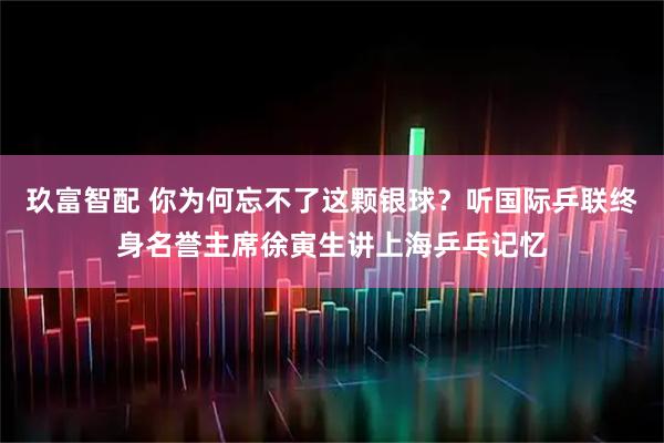 玖富智配 你为何忘不了这颗银球？听国际乒联终身名誉主席徐寅生讲上海乒乓记忆