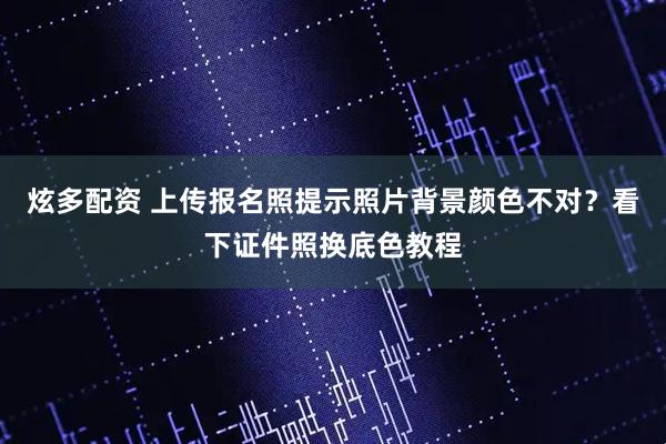 炫多配资 上传报名照提示照片背景颜色不对？看下证件照换底色教程