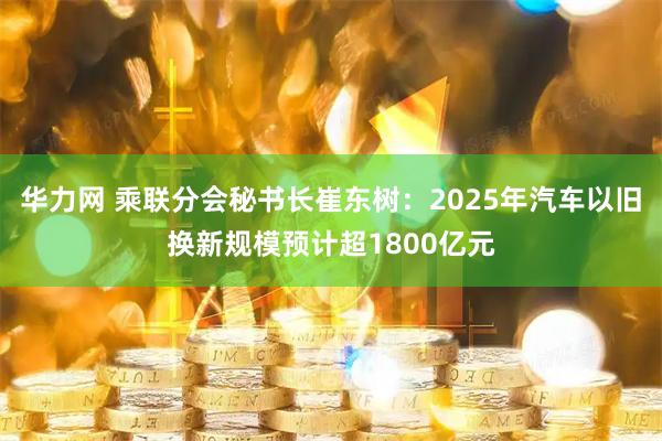华力网 乘联分会秘书长崔东树：2025年汽车以旧换新规模预计超1800亿元