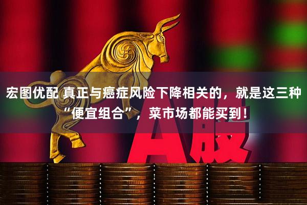 宏图优配 真正与癌症风险下降相关的，就是这三种“便宜组合”，菜市场都能买到！