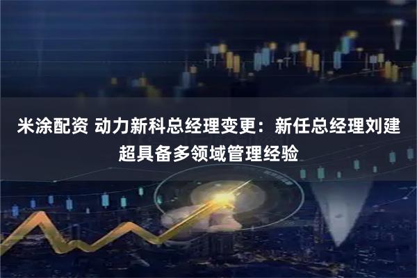 米涂配资 动力新科总经理变更：新任总经理刘建超具备多领域管理经验