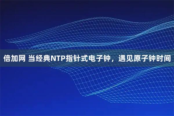 倍加网 当经典NTP指针式电子钟，遇见原子钟时间