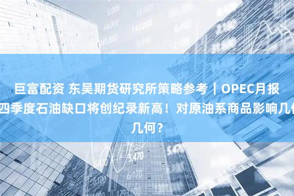 巨富配资 东吴期货研究所策略参考｜OPEC月报：四季度石油缺口将创纪录新高！对原油系商品影响几何？