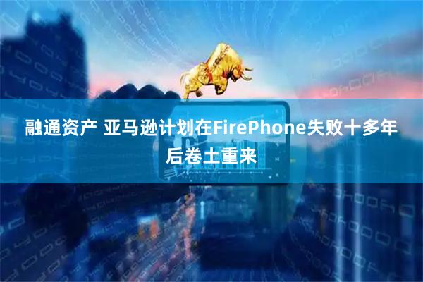 融通资产 亚马逊计划在FirePhone失败十多年后卷土重来