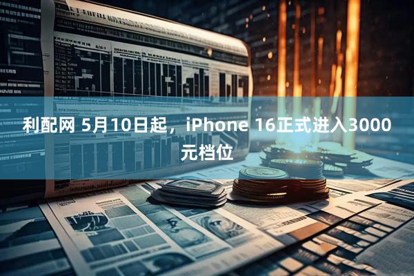 利配网 5月10日起，iPhone 16正式进入3000元档位