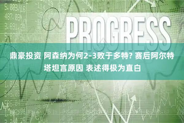 鼎豪投资 阿森纳为何2‑3败于多特? 赛后阿尔特塔坦言原因 表述得极为直白