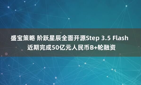 盛宝策略 阶跃星辰全面开源Step 3.5 Flash  近期完成50亿元人民币B+轮融资