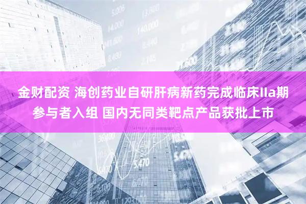 金财配资 海创药业自研肝病新药完成临床IIa期参与者入组 国内无同类靶点产品获批上市