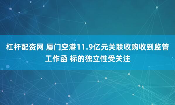 杠杆配资网 厦门空港11.9亿元关联收购收到监管工作函 标的独立性受关注